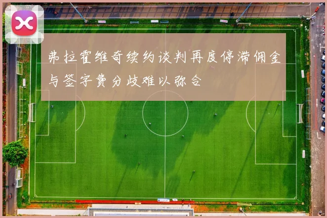 弗拉霍维奇续约谈判再度停滞佣金与签字费分歧难以弥合