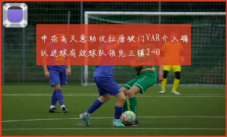 申花高天意助攻拉唐破门VAR介入确认进球有效球队领先三镇2-0