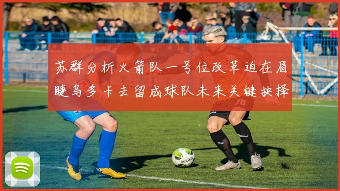 苏群分析火箭队一号位改革迫在眉睫乌多卡去留成球队未来关键抉择
