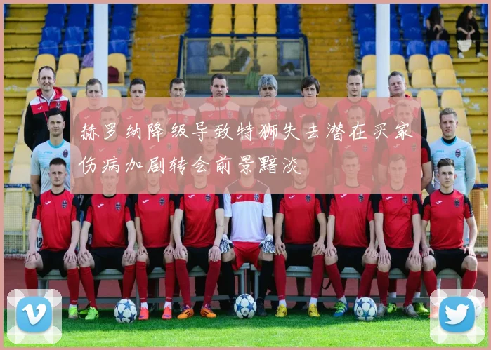赫罗纳降级导致特狮失去潜在买家伤病加剧转会前景黯淡