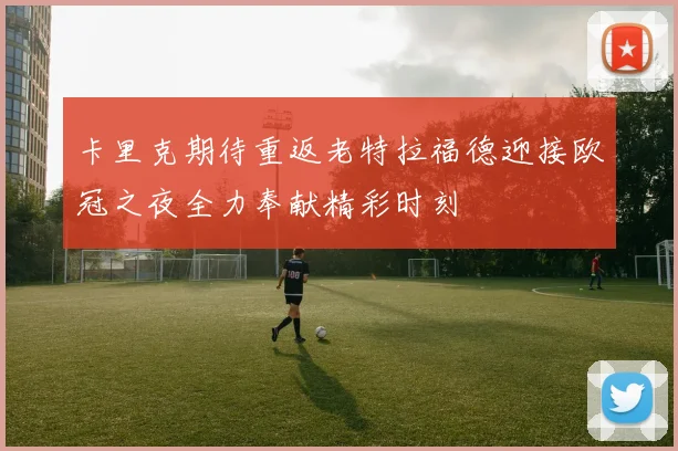 卡里克期待重返老特拉福德迎接欧冠之夜全力奉献精彩时刻