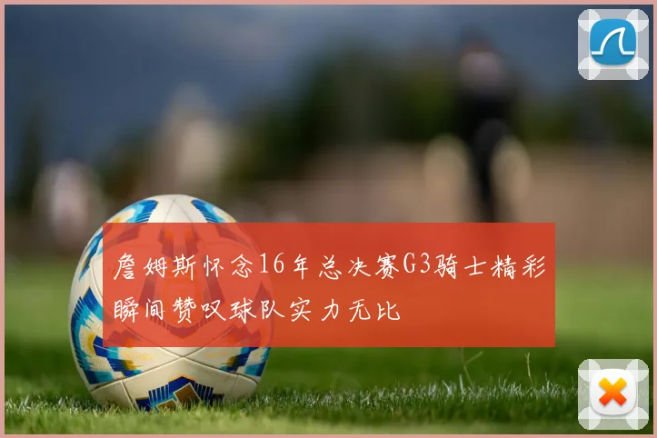 詹姆斯怀念16年总决赛G3骑士精彩瞬间赞叹球队实力无比