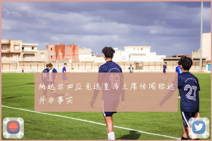 纳达尔回应竞选皇马主席传闻称这并非事实