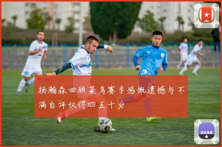 杨瀚森回顾菜鸟赛季感慨遗憾与不满自评仅得四五十分