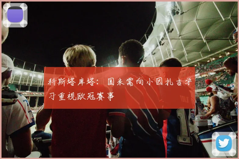 科斯塔库塔：国米需向小因扎吉学习重视欧冠赛事