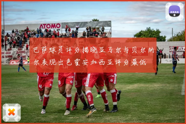 巴萨球员评分揭晓亚马尔与贝尔纳尔表现出色霍安加西亚评分最低