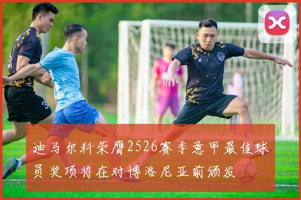 迪马尔科荣膺2526赛季意甲最佳球员奖项将在对博洛尼亚前颁发