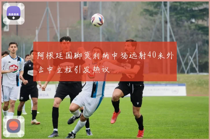 阿根廷国脚莫利纳中场远射40米外击中立柱引发热议