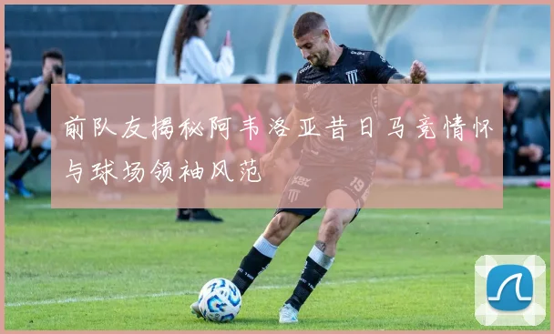 前队友揭秘阿韦洛亚昔日马竞情怀与球场领袖风范