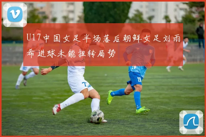 U17中国女足半场落后朝鲜女足刘雨希进球未能扭转局势