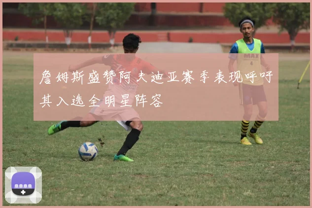 詹姆斯盛赞阿夫迪亚赛季表现呼吁其入选全明星阵容