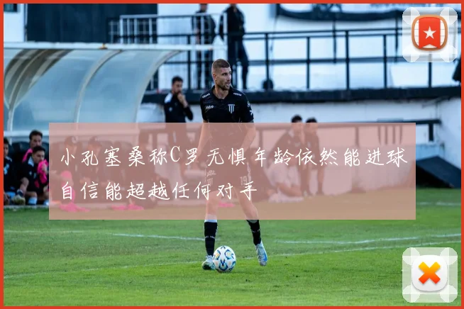 小孔塞桑称C罗无惧年龄依然能进球自信能超越任何对手