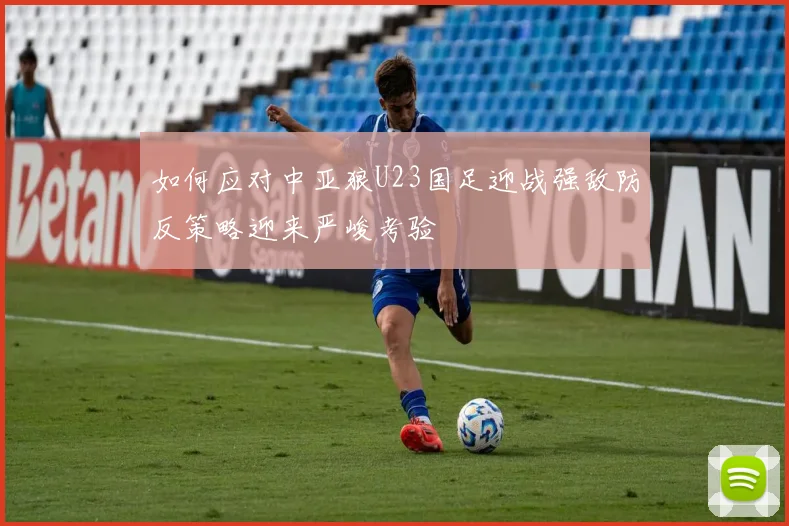 如何应对中亚狼U23国足迎战强敌防反策略迎来严峻考验