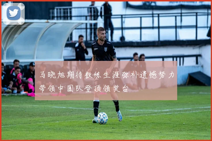 马晓旭期待教练生涯弥补遗憾努力带领中国队登顶领奖台