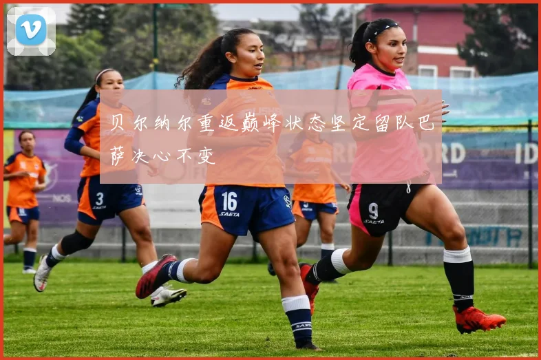 贝尔纳尔重返巅峰状态坚定留队巴萨决心不变
