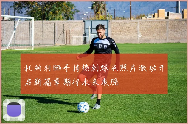 托纳利晒手持热刺球衣照片激动开启新篇章期待未来表现