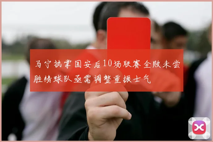 马宁执掌国安后10场联赛全败未尝胜绩球队亟需调整重振士气
