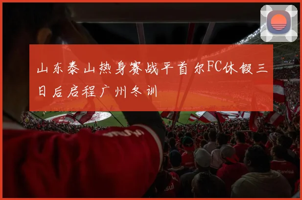 山东泰山热身赛战平首尔FC休假三日后启程广州冬训